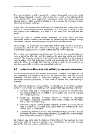 Making Data Meaningful Part 2: A guide to presenting statistics

The communications world is constantly evolving. Successful commercial media
know this and constantly monitor - often in real time - which of their stories get the
most attention. They then target their resources to create richer content by using
devices such as video, additional photos or more analysis to encourage greater
interaction with each audience.
In any case, the message here is that before throwing precious resources into any
method of communication - new or established - it is important to decide first who
your audiences or stakeholders are, what it is they want from you and how they
want it.
Should you wish to address several audiences, you must select the most
appropriate method to reach each of them, by transmitting your message through
appropriate channels and using appropriate communication techniques.
Often though, lack of time and resources mean that it is not possible to reach all of
your audiences all of the time. You have a choice: you can prioritize or, if you want
to reach the widest audience, you can find the clearest common ground.
This is what many statistical organizations do. They target the general public, but
make a concerted effort to reach this audience by using journalists as a kind of
'conduit'. The intended audience is the public, but journalists are the means of
communicating with that audience. Experts and specialists also benefit from this
approach. Often, the simple clear techniques used to reach a wide audience are
warmly welcomed by even the most specialized audience.

1.3

Understand the context in which you are communicating

Statistical communication does not occur in isolation. Therefore, it is important that
you understand the context in which you are communicating. The way in which
audiences consume media is constantly changing. There are also distinct
differences between generations, in their technical abilities and understanding of
statistics.
When planning statistical communication, you should keep in mind four particular
trends in online media consumption, which represent both opportunities and risks:
1. The World Wide Web is increasingly becoming a medium for entertainment.
Any message that is not presented in an interesting way risks not engaging
with younger audiences.
2. Society has developed a “snack culture” in relation to information
consumption. Audiences increasingly want smaller snippets of information
that can be consumed quickly.
3. Audiences using the Internet tend to “satisfice”: they find a vaguely relevant
piece of information and stop there, rather than look further for the most
relevant piece of information.
4. In addressing different audiences and presentation styles, try not to exclude
important audiences in the process of making your statistical communication
more entertaining or easier to consume.
So what can you do to make the best use of the Internet? You must use the most
appropriate tools of language, structure and presentation to get your message
across. The following sections will illustrate how.

2

 