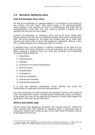 Making Data Meaningful Part 2: A guide to presenting statistics

1.4

Narrative: telling the story

First and foremost, find a story
For data to be meaningful to a general audience, it is important to find meaning in
the numbers. The word “story” often alarms people in the statistical/scientific
world, because it has overtones of fiction or embellishment that might lead to
misinterpretation of the data. This view might be justified if analysts do not
approach the data with care and respect.
However, the alternative, i.e. avoiding a story, may be far worse. People often
distrust statistics and feel they are misleading, because they cannot understand the
data. This occurs because we, the people who produce data, fail to make them
relevant and explain them in terms that people can understand. Without a story
line, a release becomes just a simple description of numbers.
A statistical story must be based on sufficient knowledge of the data and the
phenomenon under study. Otherwise, it may be interesting, but in fact all wrong.
When preparing a statistical story, you must also remember the Fundamental
Principles of Official Statistics3:
1. Impartiality;
2. Professionalism;
3. Metadata;
4. Comment on erroneous interpretation;
5. Diverse sources;
6. Confidentiality;
7. Transparency;
8. National coordination;
9. International standards;
10. International cooperation.
It is vital that statistical organizations remain impartial
confidentiality of respondents and small sub-populations.

and

ensure

the

Your text should place the most important and significant findings in the context of
short- and longer-term trends. It should explore relationships, causes and effects,
to the extent that they can be supported by evidence. It should show readers the
significance of the most current information.

Write in journalistic style
Use the writing style adopted by journalists: the “inverted pyramid”. Present the
most important facts first, followed by subsidiary points in decreasing order of
importance. Readers lose interest quickly, so the most critical information must be
at the beginning of the text.

3
These principles were adopted by the United Nations Statistical Commission in 1994. They are
described in detail on the UNECE website at http://www.unece.org/stats/archive/docs.fp.e.htm.

3

 