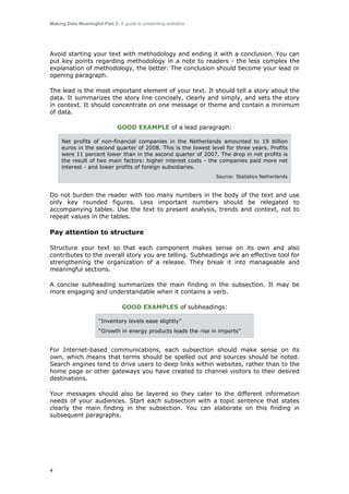 Making Data Meaningful Part 2: A guide to presenting statistics

Avoid starting your text with methodology and ending it with a conclusion. You can
put key points regarding methodology in a note to readers - the less complex the
explanation of methodology, the better. The conclusion should become your lead or
opening paragraph.
The lead is the most important element of your text. It should tell a story about the
data. It summarizes the story line concisely, clearly and simply, and sets the story
in context. It should concentrate on one message or theme and contain a minimum
of data.
GOOD EXAMPLE of a lead paragraph:
Net profits of non-financial companies in the Netherlands amounted to 19 billion
euros in the second quarter of 2008. This is the lowest level for three years. Profits
were 11 percent lower than in the second quarter of 2007. The drop in net profits is
the result of two main factors: higher interest costs - the companies paid more net
interest - and lower profits of foreign subsidiaries.
Source: Statistics Netherlands

Do not burden the reader with too many numbers in the body of the text and use
only key rounded figures. Less important numbers should be relegated to
accompanying tables. Use the text to present analysis, trends and context, not to
repeat values in the tables.

Pay attention to structure
Structure your text so that each component makes sense on its own and also
contributes to the overall story you are telling. Subheadings are an effective tool for
strengthening the organization of a release. They break it into manageable and
meaningful sections.
A concise subheading summarizes the main finding in the subsection. It may be
more engaging and understandable when it contains a verb.
GOOD EXAMPLES of subheadings:
“Inventory levels ease slightly”
“Growth in energy products leads the rise in imports”

For Internet-based communications, each subsection should make sense on its
own, which means that terms should be spelled out and sources should be noted.
Search engines tend to drive users to deep links within websites, rather than to the
home page or other gateways you have created to channel visitors to their desired
destinations.
Your messages should also be layered so they cater to the different information
needs of your audiences. Start each subsection with a topic sentence that states
clearly the main finding in the subsection. You can elaborate on this finding in
subsequent paragraphs.

4

 