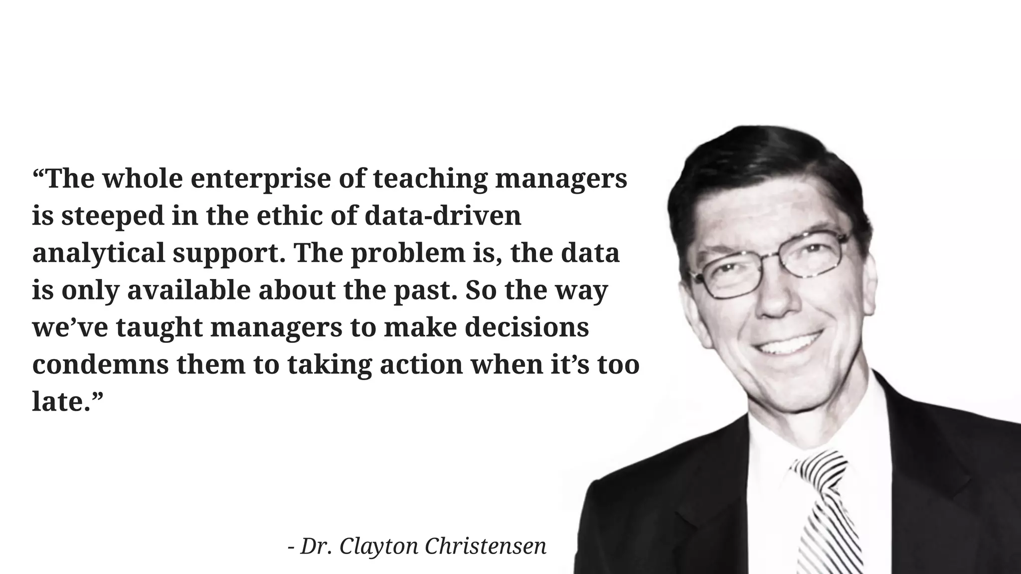 “The whole enterprise of teaching managers
is steeped in the ethic of data-driven
analytical support. The problem is, the data
is only available about the past. So the way
we’ve taught managers to make decisions
condemns them to taking action when it’s too
late.”
- Dr. Clayton Christensen
 