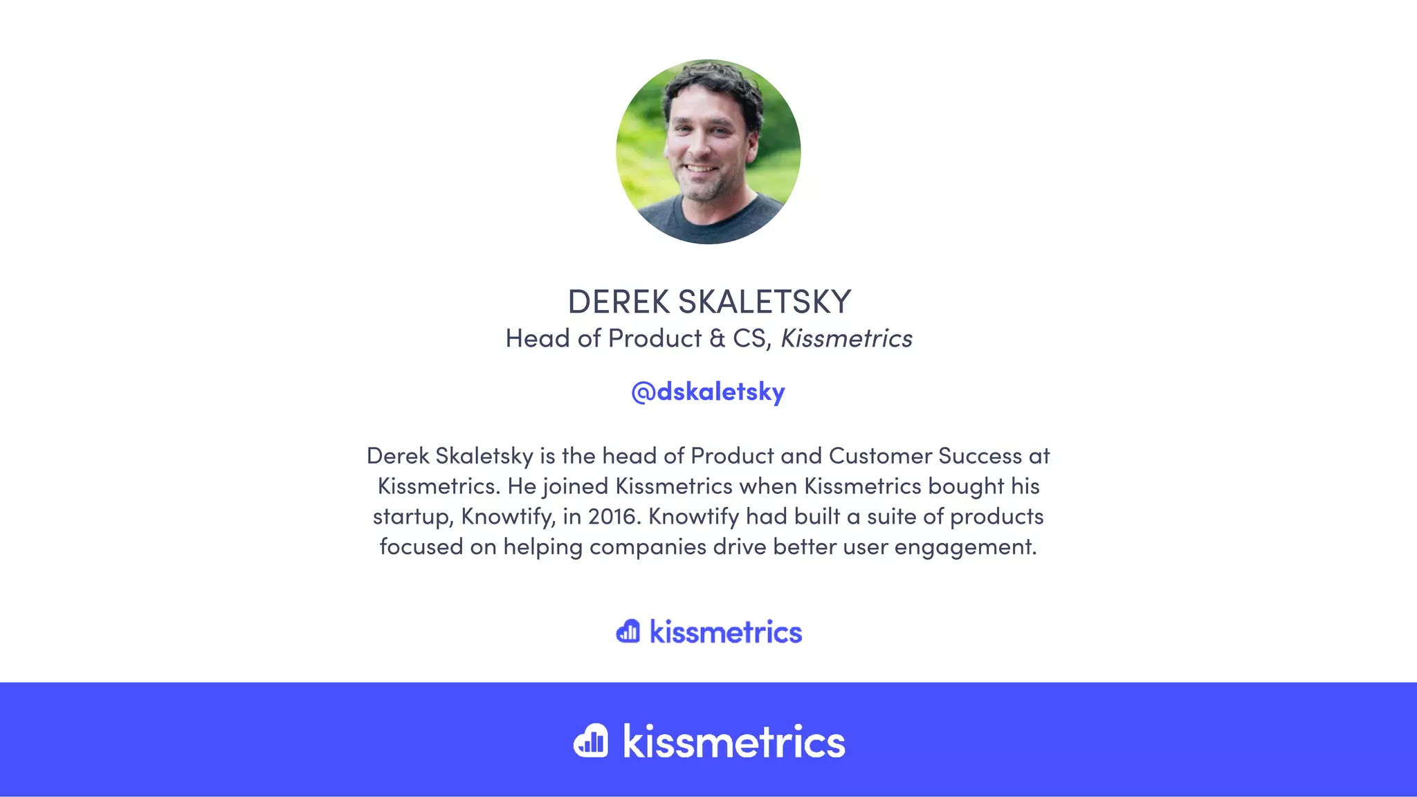Derek Skaletsky is the head of Product and Customer Success at
Kissmetrics. He joined Kissmetrics when Kissmetrics bought his
startup, Knowtify, in 2016. Knowtify had built a suite of products
focused on helping companies drive better user engagement.
DEREK SKALETSKY
Head of Product & CS, Kissmetrics
@dskaletsky
 