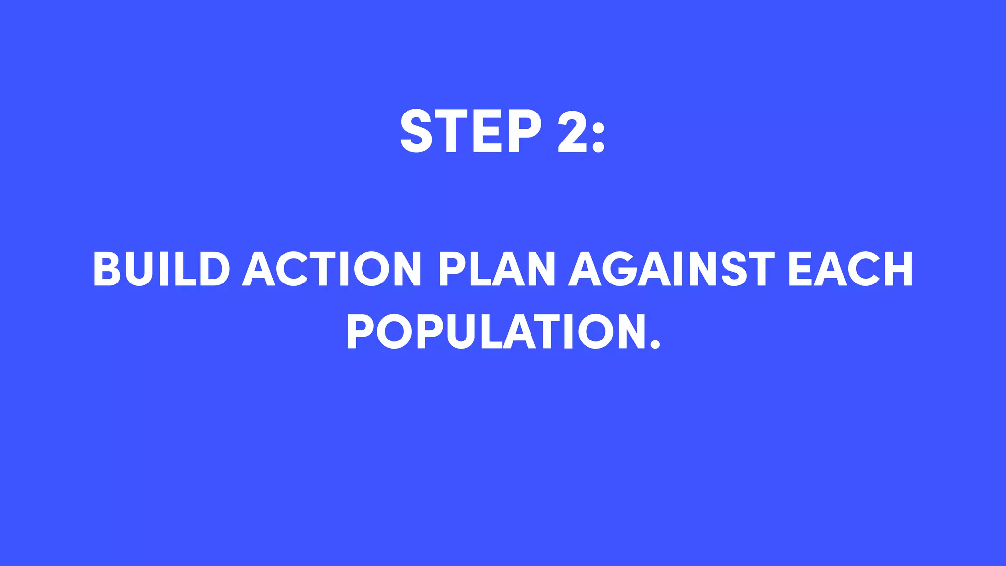 STEP 2:
BUILD ACTION PLAN AGAINST EACH
POPULATION.
 