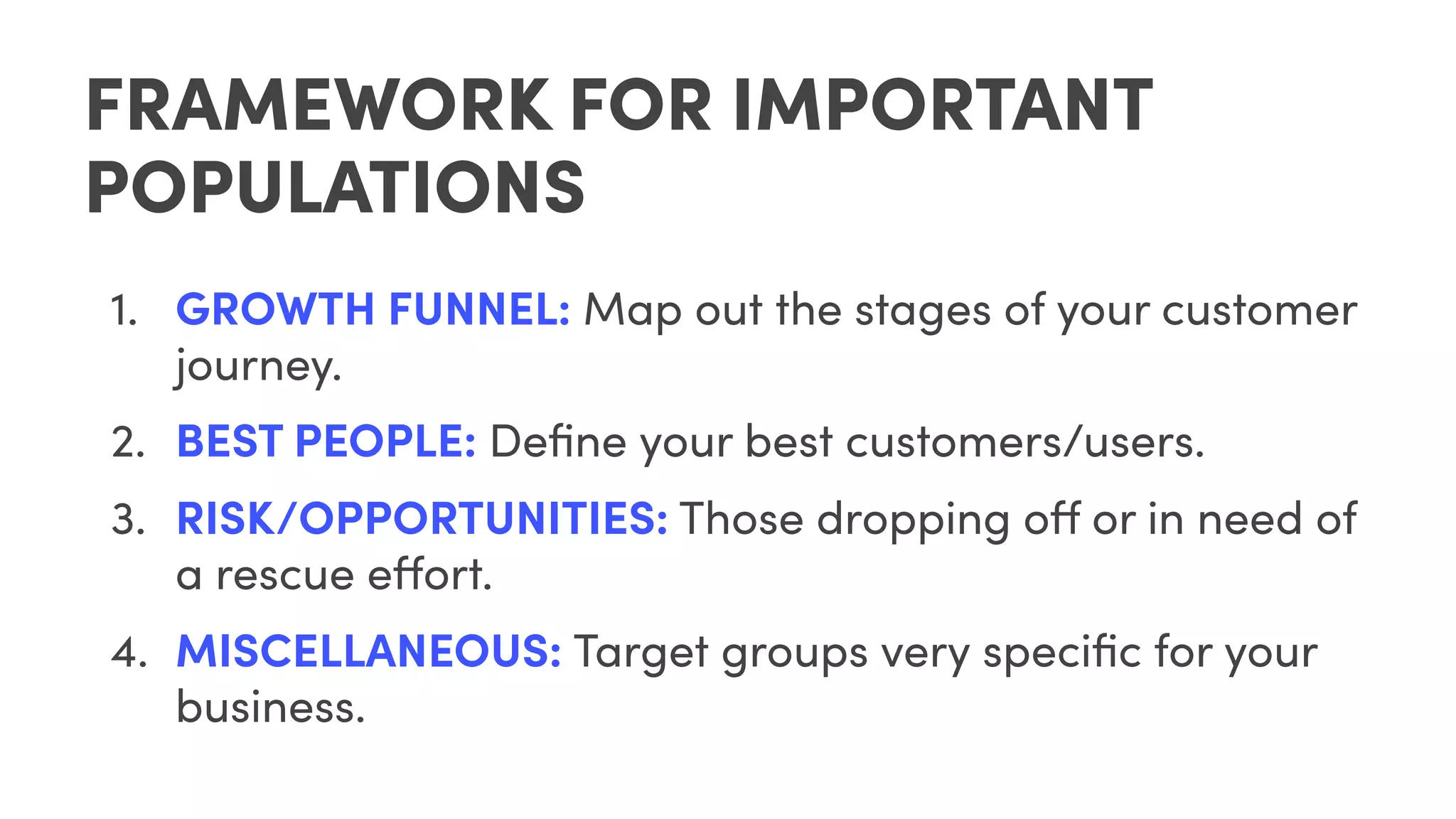FRAMEWORK FOR IMPORTANT
POPULATIONS
1. GROWTH FUNNEL: Map out the stages of your customer
journey.
2. BEST PEOPLE: Deﬁne your best customers/users.
3. RISK/OPPORTUNITIES: Those dropping off or in need of
a rescue effort.
4. MISCELLANEOUS: Target groups very speciﬁc for your
business.
 