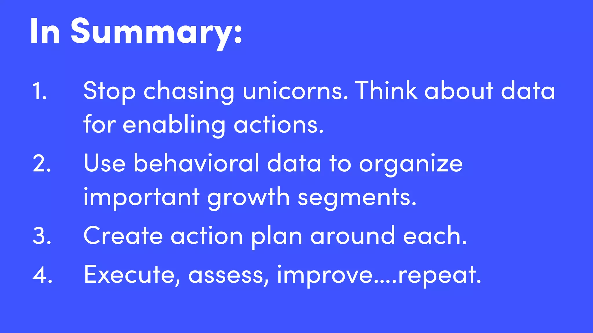 1. Stop chasing unicorns. Think about data
for enabling actions.
2. Use behavioral data to organize
important growth segments.
3. Create action plan around each.
4. Execute, assess, improve….repeat.
In Summary:
 