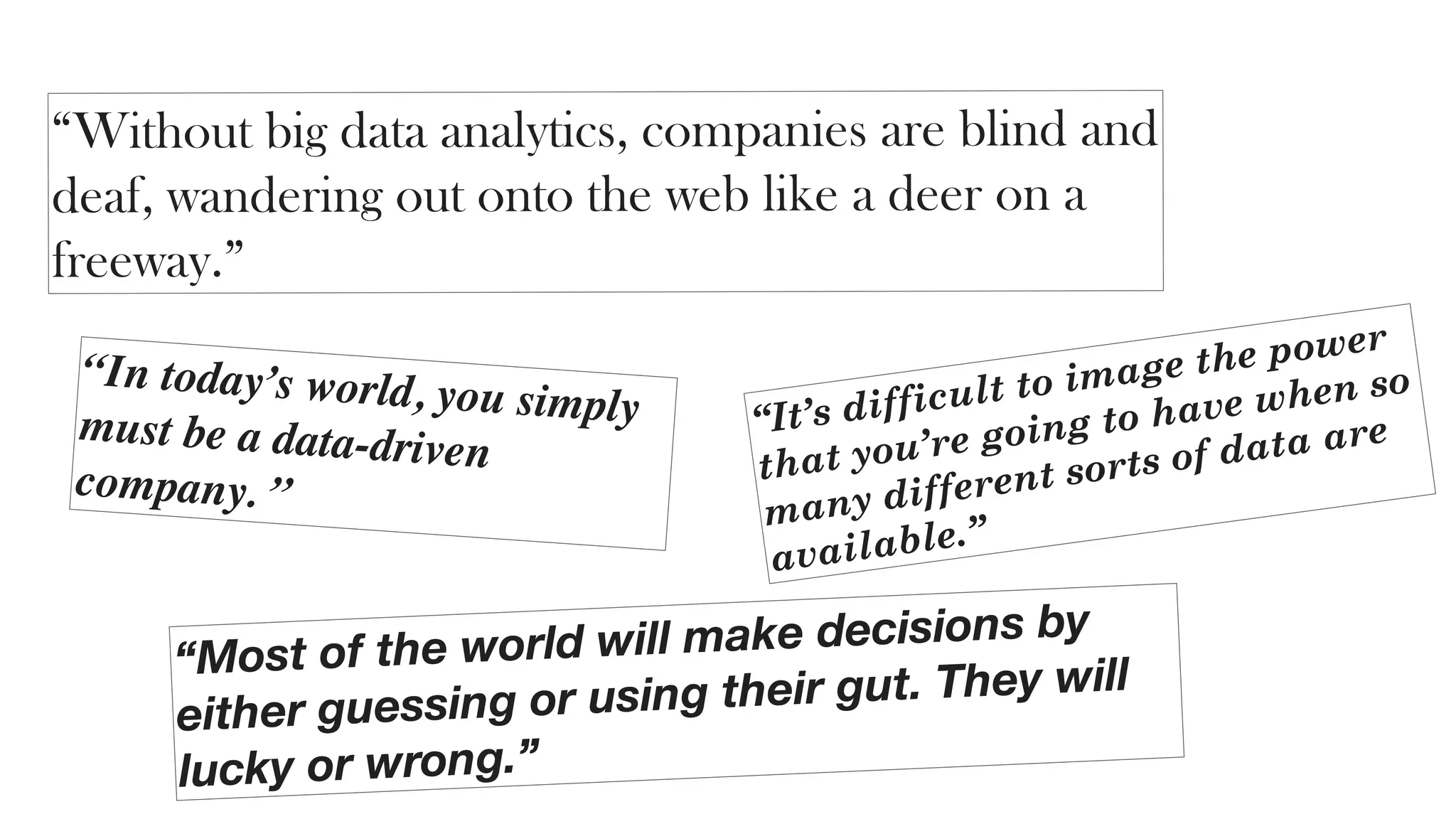 “Without big data analytics, companies are blind and
deaf, wandering out onto the web like a deer on a
freeway.”
“Most of the world will make decisions by
either guessing or using their gut. They will
lucky or wrong.”
“It’s difficult to image the power
that you’re going to have when so
many different sorts of data are
available.”
“In today’s world, you simplymust be a data-driven
company. ”
 
