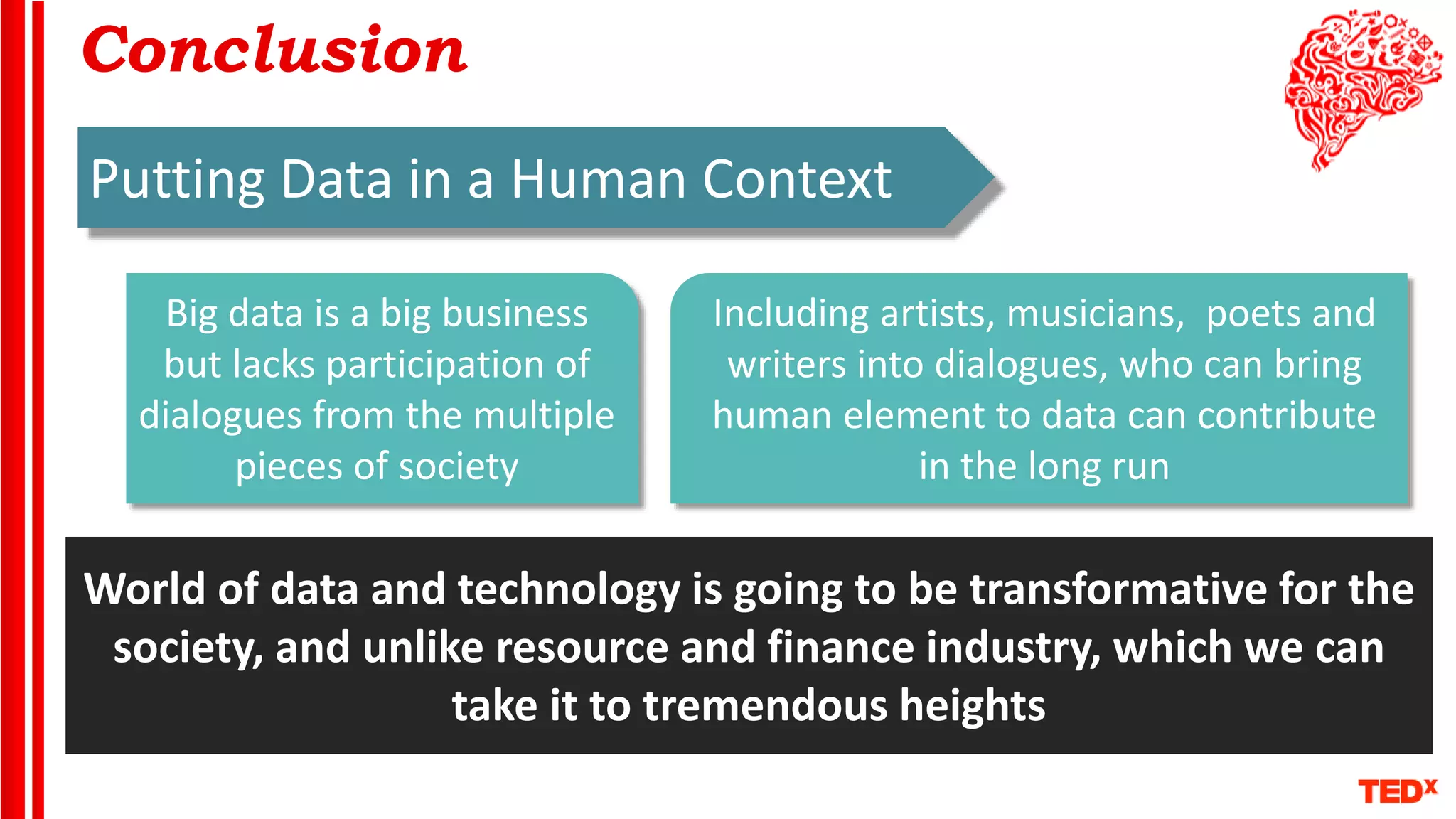 Conclusion
Putting Data in a Human Context
Big data is a big business
but lacks participation of
dialogues from the multiple
pieces of society
Including artists, musicians, poets and
writers into dialogues, who can bring
human element to data can contribute
in the long run
World of data and technology is going to be transformative for the
society, and unlike resource and finance industry, which we can
take it to tremendous heights
 