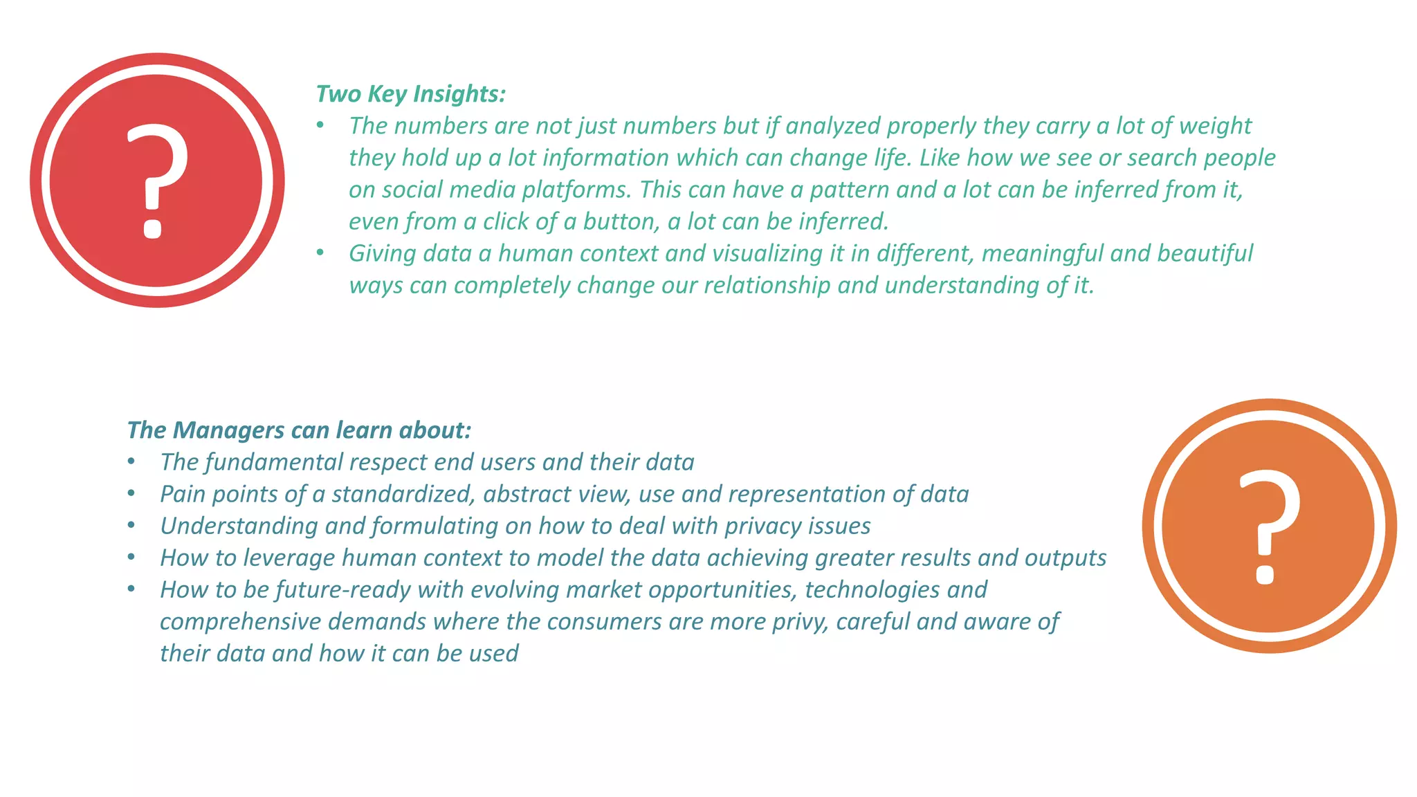 ?
?
Two Key Insights:
• The numbers are not just numbers but if analyzed properly they carry a lot of weight
they hold up a lot information which can change life. Like how we see or search people
on social media platforms. This can have a pattern and a lot can be inferred from it,
even from a click of a button, a lot can be inferred.
• Giving data a human context and visualizing it in different, meaningful and beautiful
ways can completely change our relationship and understanding of it.
The Managers can learn about:
• The fundamental respect end users and their data
• Pain points of a standardized, abstract view, use and representation of data
• Understanding and formulating on how to deal with privacy issues
• How to leverage human context to model the data achieving greater results and outputs
• How to be future-ready with evolving market opportunities, technologies and
comprehensive demands where the consumers are more privy, careful and aware of
their data and how it can be used
 