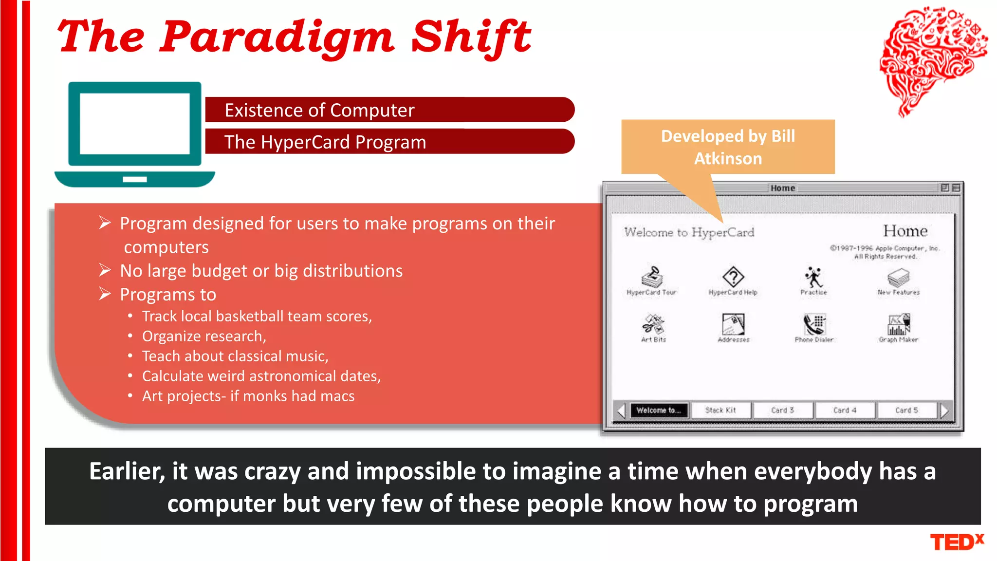 The Paradigm Shift
Existence of Computer
The HyperCard Program
 Program designed for users to make programs on their
computers
 No large budget or big distributions
 Programs to
• Track local basketball team scores,
• Organize research,
• Teach about classical music,
• Calculate weird astronomical dates,
• Art projects- if monks had macs
Earlier, it was crazy and impossible to imagine a time when everybody has a
computer but very few of these people know how to program
Developed by Bill
Atkinson
 