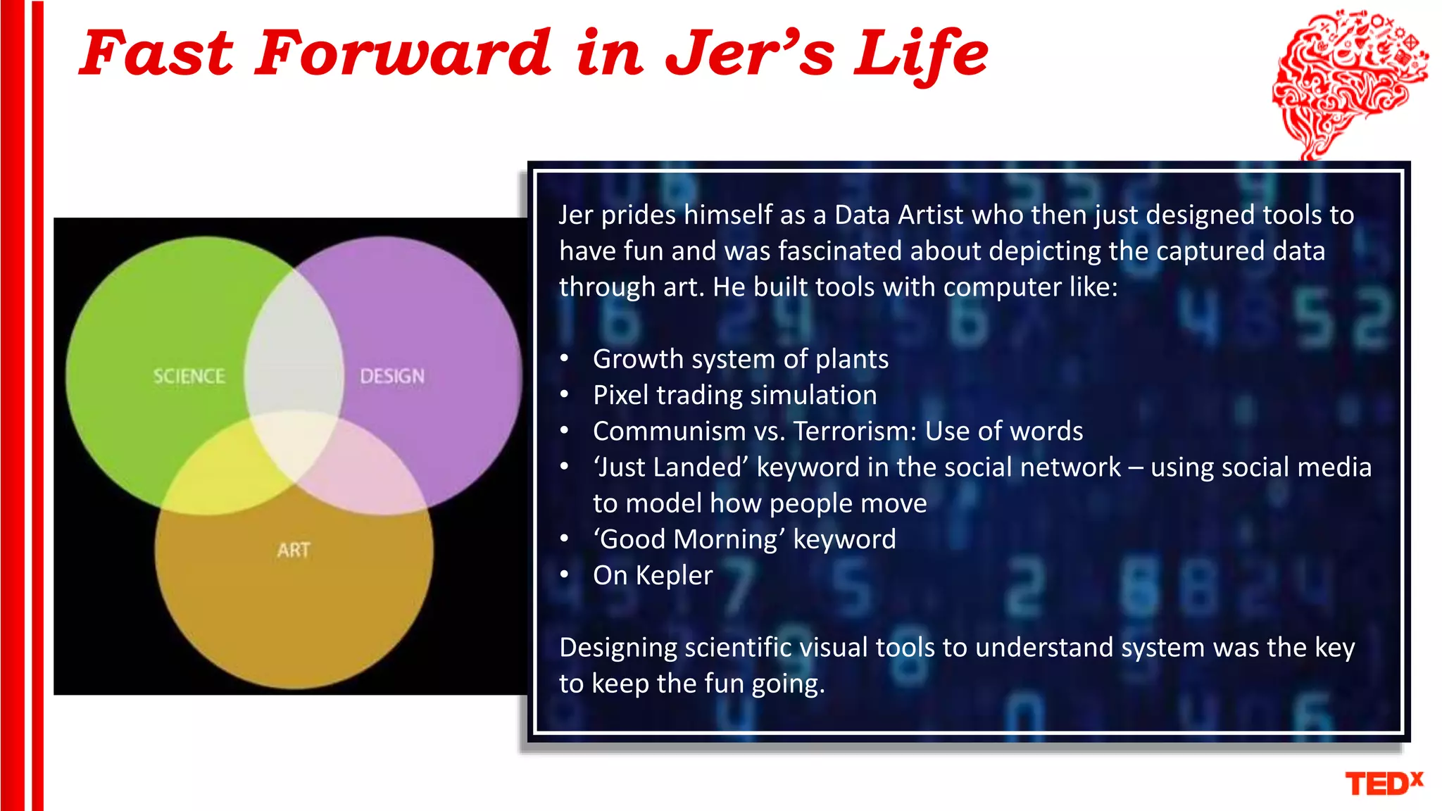 Fast Forward in Jer’s Life
Jer prides himself as a Data Artist who then just designed tools to
have fun and was fascinated about depicting the captured data
through art. He built tools with computer like:
• Growth system of plants
• Pixel trading simulation
• Communism vs. Terrorism: Use of words
• ‘Just Landed’ keyword in the social network – using social media
to model how people move
• ‘Good Morning’ keyword
• On Kepler
Designing scientific visual tools to understand system was the key
to keep the fun going.
 