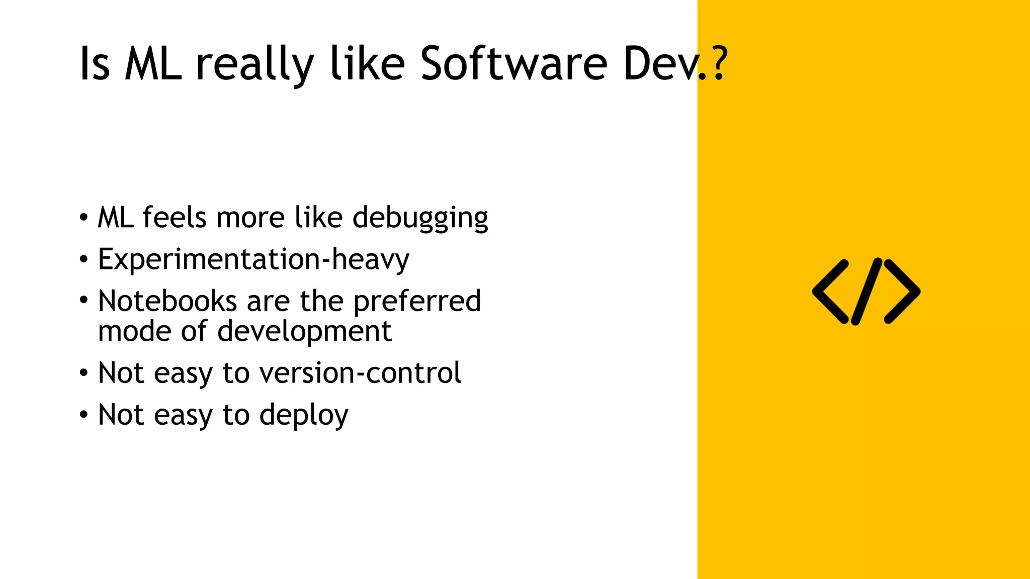 Is ML really like Software Dev.? • ML feels more like debugging • Experimentation-heavy • Notebooks are the preferred   mode of development • Not easy to version-control • Not easy to deploy 