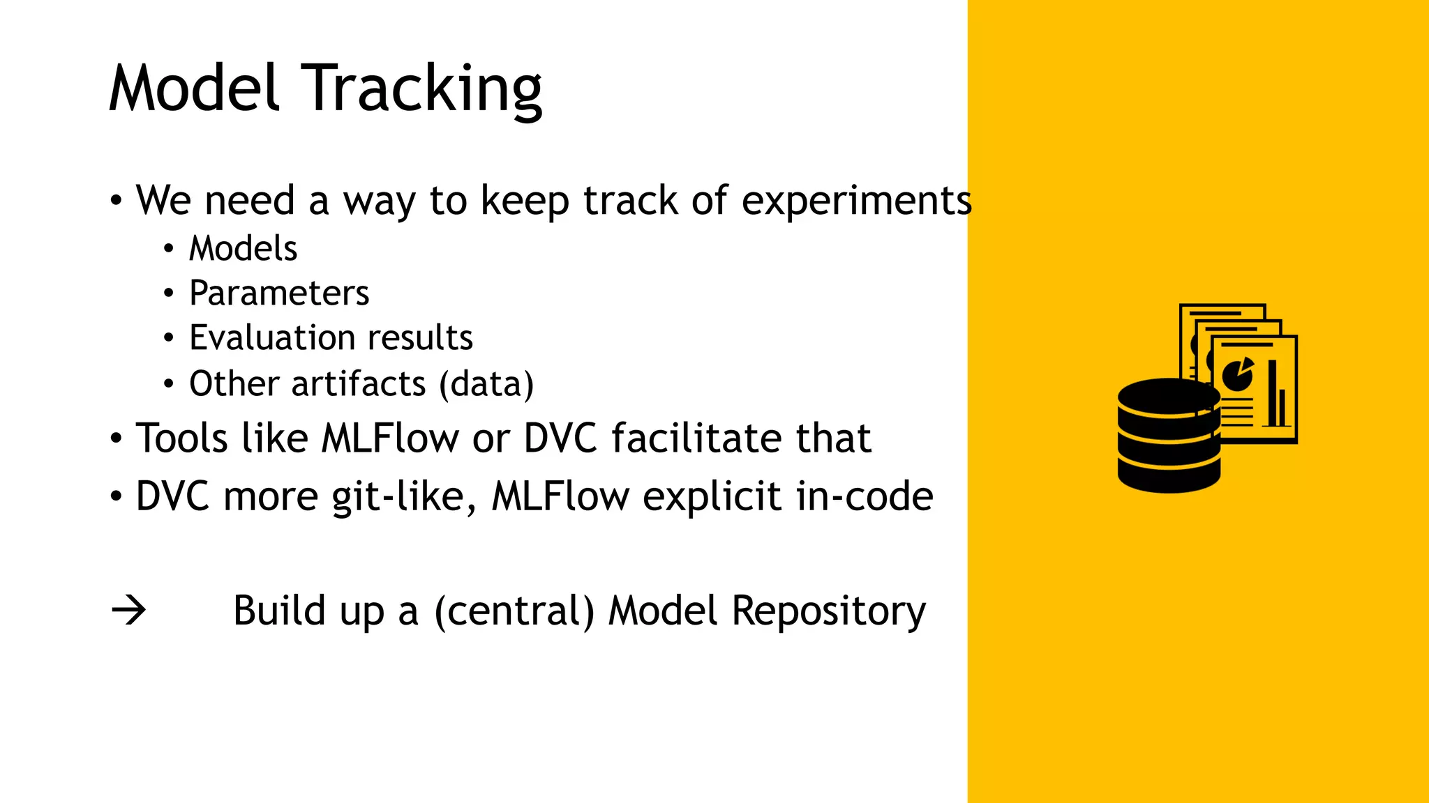 Model Tracking • We need a way to keep track of experiments • Models • Parameters • Evaluation results • Other artifacts (data) • Tools like MLFlow or DVC facilitate that • DVC more git-like, MLFlow explicit in-code ! Build up a (central) Model Repository 