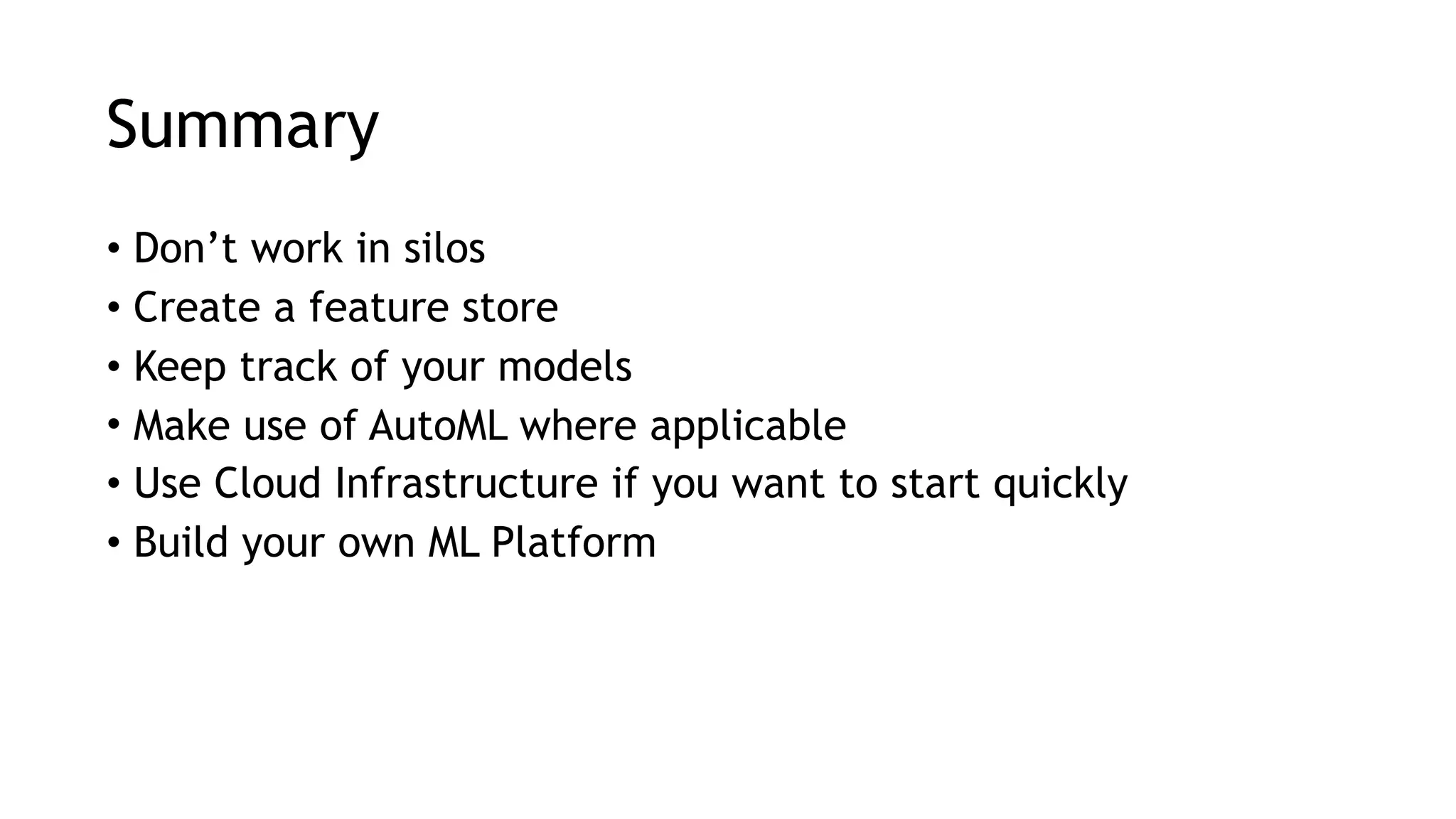 Summary • Don’t work in silos • Create a feature store • Keep track of your models • Make use of AutoML where applicable • Use Cloud Infrastructure if you want to start quickly • Build your own ML Platform 