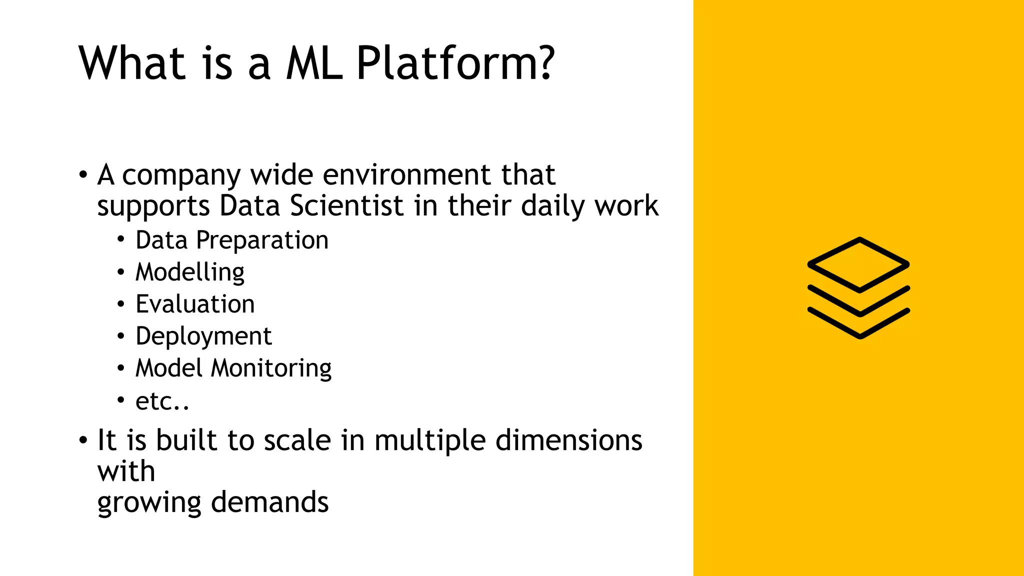 What is a ML Platform? • A company wide environment that supports Data Scientist in their daily work • Data Preparation • Modelling • Evaluation • Deployment • Model Monitoring • etc.. • It is built to scale in multiple dimensions with   growing demands 