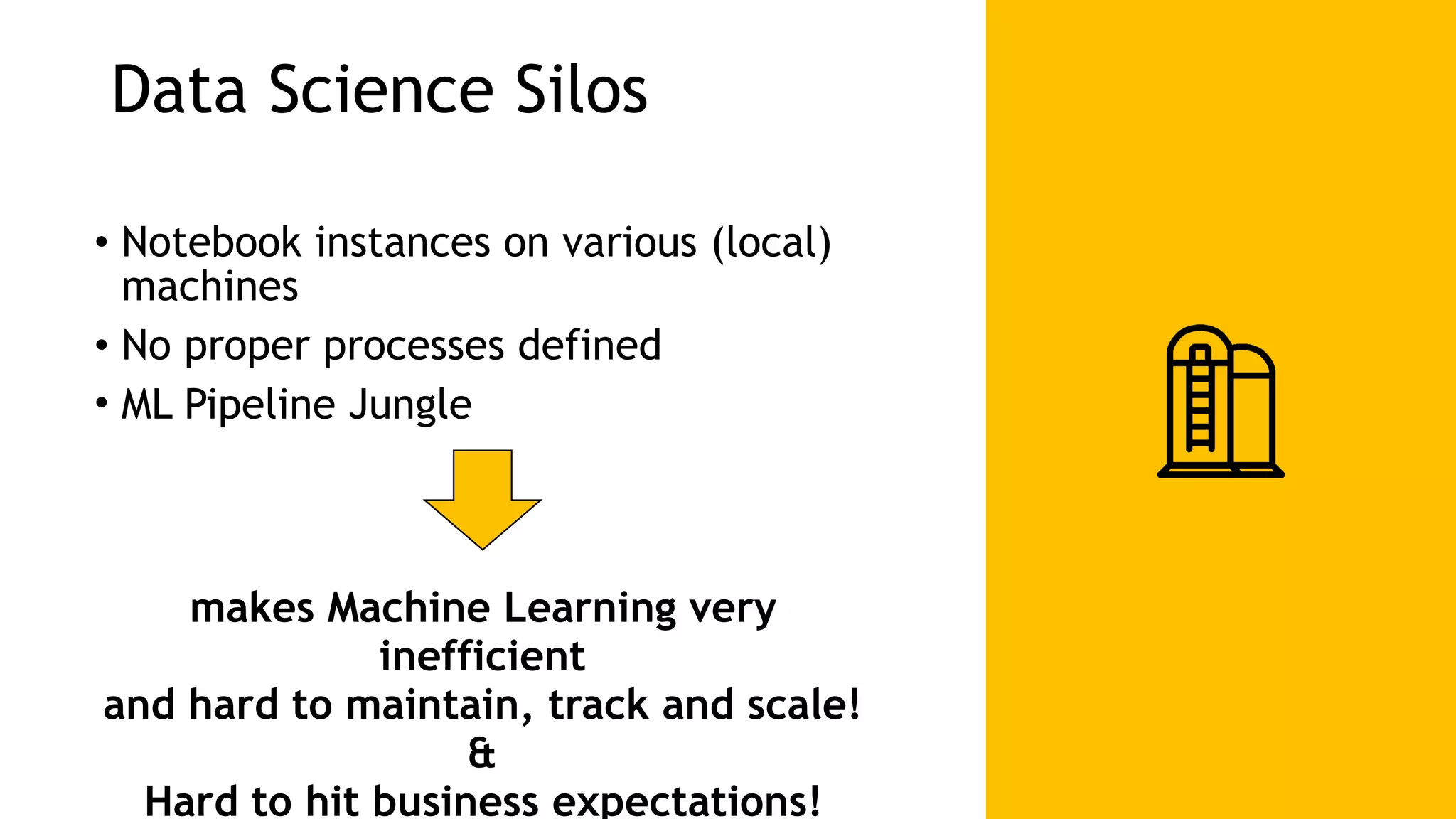 Data Science Silos • Notebook instances on various (local) machines • No proper processes defined • ML Pipeline Jungle makes Machine Learning very inefficient and hard to maintain, track and scale! & Hard to hit business expectations! 
