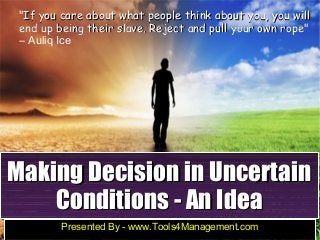 Making Decision in UncertainMaking Decision in Uncertain
Conditions - An IdeaConditions - An Idea
Presented By - www.Tools4Management.com
"If you care about what people think about you, you willIf you care about what people think about you, you will
end up being their slave. Reject and pull your own ropeend up being their slave. Reject and pull your own rope"
― Auliq Ice
 