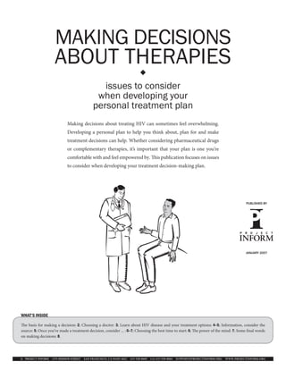 MAKING DECISIONS
                    ABOUT THERAPIES                                         

                                               issues to consider
                                             when developing your
                                            personal treatment plan
                            Making decisions about treating HIV can sometimes feel overwhelming.
                            Developing a personal plan to help you think about, plan for and make
                            treatment decisions can help. Whether considering pharmaceutical drugs
                            or complementary therapies, it’s important that your plan is one you’re
                            comfortable with and feel empowered by.                      is publication focuses on issues
                            to consider when developing your treatment decision-making plan.




                                                                                                                                              PUBLISHED BY




                                                                                                                                              JANUARY 2007




WHAT’S INSIDE

  e basis for making a decision: 2; Choosing a doctor: 3; Learn about HIV disease and your treatment options: 4–5; Information, consider the
source: 5; Once you’ve made a treatment decision, consider ... : 6–7; Choosing the best time to start: 6; e power of the mind: 7; Some nal words
on making decisions: 8.




© PROJECT INFORM 1375 MISSION STREET   SAN FRANCISCO, CA 94103 2621   415 558 8669   FAX 415 558 0684   SUPPORT PROJECTINFORM.ORG   WWW.PROJECTINFORM.ORG
 