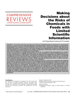 Making
                                                                      Decisions about
                                                                          the Risks of
                                                                        Chemicals in
                                                                           Foods with
                                                                              Limited
                                                                            Scientiﬁc
                                                                          Information
                                                                          An IFT Expert Report Funded by the IFT Foundation


     ABSTRACT: On occasion, food safety managers may detect an undesirable chemical contaminant or unanticipated
     chemical substance in a food commodity, ingredient, or finished product, thereby warranting an assessment of the
     health impact of the substance at the level detected. Many times, such an assessment must be made with limited
     scientific information. In such situations, food safety managers must expeditiously evaluate the available data and
     other information and make decisions such as whether to implement a food product recall to protect public health
     and maintain integrity of and confidence in the food supply.
     Under such circumstances, making decisions about risk can be very complicated by the interactions of a number
     of issues. Interpretation of scientific and public policy can cause confusion as a result of insufficient data for con-
     ducting a risk assessment, conflicting data, uncertainty stemming from toxicological issues or temporal constraints,
     emerging nature of the state of the science, and regulatory constraints (for example, zero tolerance). A user-friendly
     conceptual framework would aid food safety managers faced with making decisions about the risks of newly de-
     tected, undesired chemical substances in foods—whether naturally occurring toxins, direct or indirect food addi-
     tives, substances arising through food processing, or other substances.
     The Institute of Food Technologists (IFT) convened a group of experts to (1) examine the complexities that challenge
     timely decision-making about such substances when available scientific information is limited and (2) define and
     develop a workable tool to guide food safety managers in effectively and knowledgeably evaluating available scien-
     tific evidence pertinent to assessing the risk from exposure to a chemical substance to make timely decisions. This
     Expert Report delves into the legal U.S. underpinnings of the risk management of chemical substances in foods,
     international considerations, risk-benefit evaluation, importance of the food matrix to risks and benefits, risk as-
     sessment and management, and the need for a new approach to timely decision-making with limited scientific in-
     formation. This report includes case studies that demonstrate (1) the various complexities and how sound decision-
     making with sufficient available pertinent data is reinforced as additional supportive data subsequently become
     available and (2) the importance of assessing and balancing consideration of risks and benefits from a whole food
     perspective.




Contributors                                                       Wayne R. Bidlack, Ph.D.
IFT selected the following contributors to this Expert Re-         Professor, Dept. of Human Nutrition & Food Science
port for their valuable, pertinent scientiﬁc expertise. Their      California State Polytechnic Univ.
contributions represent their individual scientiﬁc perspectives    Diane Birt, Ph.D.
and do not necessarily represent the perspectives of their         Distinguished Professor, Dept. of Food Science & Human
employers.                                                            Nutrition



C   2009 Institute of Food Technologists R   Vol. 8, 2009—COMPREHENSIVE REVIEWS IN FOOD SCIENCE AND FOOD SAFETY            269
 