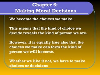 Chapter 6:
   Making Moral Decisions
We become the choices we make.

This means that the kind of choice we
decide reveals the kind of person we are.

However, it is equally true also that the
choices we make can form the kind of
person we will become.

Whether we like it not, we have to make
choices or decisions
 