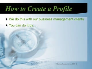 How to Create a Profile
★ We do this with our business management clients
★ You can do it by. . .




                               © Business Success Center, 2009   3
 