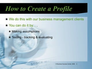 How to Create a Profile
★ We do this with our business management clients
★ You can do it by. . .
  ★ Making assumptions
  ★ Testing - tracking & evaluating




                                      © Business Success Center, 2009   3
 