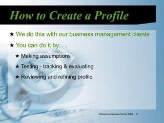How to Create a Profile
★ We do this with our business management clients
★ You can do it by. . .
  ★ Making assumptions
  ★ Testing - tracking & evaluating
  ★ Reviewing and refining profile




                                      © Business Success Center, 2009   3
 