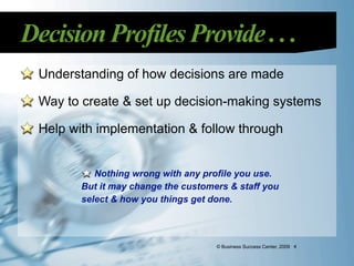 Decision Profiles Provide . . .
  Understanding of how decisions are made

  Way to create & set up decision-making systems

  Help with implementation & follow through


            Nothing wrong with any profile you use.
         But it may change the customers & staff you
         select & how you things get done.



                                      © Business Success Center, 2009 4
 