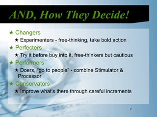 AND, How They Decide!
★ Changers
  ★ Experimenters - free-thinking, take bold action
★ Perfecters
  ★ Try it before buy into it, free-thinkers but cautious
★ Performers
  ★ Doers, “go to people” - combine Stimulator &
   Processor
★ Conservators
  ★ Improve what’s there through careful increments


                                                       7
 