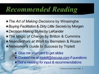 Recommended Reading
★The Art of Making Decisions by Wirasinghe
★Buying Facilitation & Dirty Little Secrets by Morgen
★Decision Making Styles by LeKander
★The Magic of Change by Britton & Cummins
★Neanderthals at Work by Bernstein & Rozen
★Networker’s Guide to Success by Triplett
     ★ Give me your card to get slides
     ★ Contact me at triplett@bscusa.com if questions
     ★ Set a meeting for input & recommendations
                                    © Business Success Center, 2009   9
 