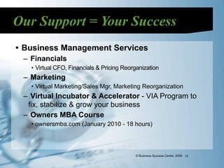 Our Support = Your Success
• Business Management Services
 – Financials
   • Virtual CFO, Financials & Pricing Reorganization
 – Marketing
   • Virtual Marketing/Sales Mgr, Marketing Reorganization
 – Virtual Incubator & Accelerator - VIA Program to
  fix, stabilize & grow your business
 – Owners MBA Course
   • ownersmba.com (January 2010 - 18 hours)




                                           © Business Success Center, 2009 11
 