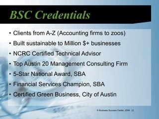 BSC Credentials
• Clients from A-Z (Accounting firms to zoos)
• Built sustainable to Million $+ businesses
• NCRC Certified Technical Advisor
• Top Austin 20 Management Consulting Firm
• 5-Star National Award, SBA
• Financial Services Champion, SBA
• Certified Green Business, City of Austin

                                  © Business Success Center, 2009 12
 