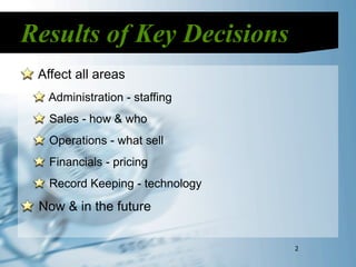 Results of Key Decisions
 Affect all areas
  Administration - staffing
   Sales - how & who
   Operations - what sell
   Financials - pricing
   Record Keeping - technology
 Now & in the future


                                 2
 