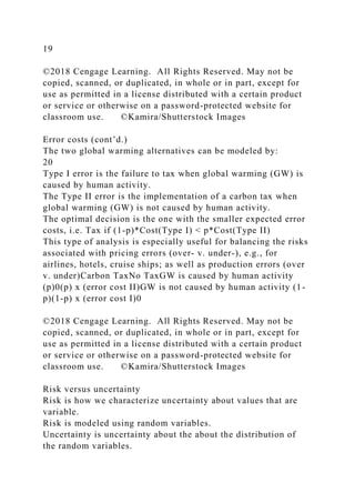 19
©2018 Cengage Learning. All Rights Reserved. May not be
copied, scanned, or duplicated, in whole or in part, except for
use as permitted in a license distributed with a certain product
or service or otherwise on a password-protected website for
classroom use. ©Kamira/Shutterstock Images
Error costs (cont’d.)
The two global warming alternatives can be modeled by:
20
Type I error is the failure to tax when global warming (GW) is
caused by human activity.
The Type II error is the implementation of a carbon tax when
global warming (GW) is not caused by human activity.
The optimal decision is the one with the smaller expected error
costs, i.e. Tax if (1-p)*Cost(Type I) < p*Cost(Type II)
This type of analysis is especially useful for balancing the risks
associated with pricing errors (over- v. under-), e.g., for
airlines, hotels, cruise ships; as well as production errors (over
v. under)Carbon TaxNo TaxGW is caused by human activity
(p)0(p) x (error cost II)GW is not caused by human activity (1-
p)(1-p) x (error cost I)0
©2018 Cengage Learning. All Rights Reserved. May not be
copied, scanned, or duplicated, in whole or in part, except for
use as permitted in a license distributed with a certain product
or service or otherwise on a password-protected website for
classroom use. ©Kamira/Shutterstock Images
Risk versus uncertainty
Risk is how we characterize uncertainty about values that are
variable.
Risk is modeled using random variables.
Uncertainty is uncertainty about the about the distribution of
the random variables.
 