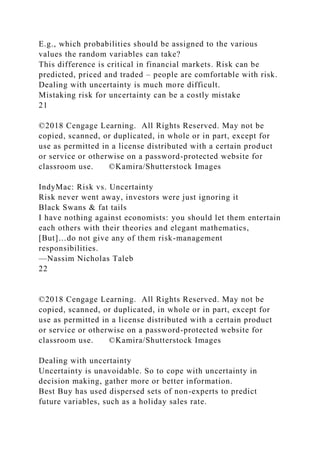 E.g., which probabilities should be assigned to the various
values the random variables can take?
This difference is critical in financial markets. Risk can be
predicted, priced and traded – people are comfortable with risk.
Dealing with uncertainty is much more difficult.
Mistaking risk for uncertainty can be a costly mistake
21
©2018 Cengage Learning. All Rights Reserved. May not be
copied, scanned, or duplicated, in whole or in part, except for
use as permitted in a license distributed with a certain product
or service or otherwise on a password-protected website for
classroom use. ©Kamira/Shutterstock Images
IndyMac: Risk vs. Uncertainty
Risk never went away, investors were just ignoring it
Black Swans & fat tails
I have nothing against economists: you should let them entertain
each others with their theories and elegant mathematics,
[But]…do not give any of them risk-management
responsibilities.
—Nassim Nicholas Taleb
22
©2018 Cengage Learning. All Rights Reserved. May not be
copied, scanned, or duplicated, in whole or in part, except for
use as permitted in a license distributed with a certain product
or service or otherwise on a password-protected website for
classroom use. ©Kamira/Shutterstock Images
Dealing with uncertainty
Uncertainty is unavoidable. So to cope with uncertainty in
decision making, gather more or better information.
Best Buy has used dispersed sets of non-experts to predict
future variables, such as a holiday sales rate.
 