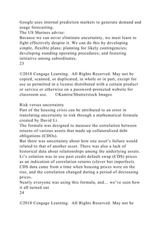 Google uses internal prediction markets to generate demand and
usage forecasting.
The US Marines advise:
Because we can never eliminate uncertainty, we must learn to
fight effectively despite it. We can do this by developing
simple, flexible plans; planning for likely contingencies;
developing standing operating procedures; and fostering
initiative among subordinates.
23
©2018 Cengage Learning. All Rights Reserved. May not be
copied, scanned, or duplicated, in whole or in part, except for
use as permitted in a license distributed with a certain product
or service or otherwise on a password-protected website for
classroom use. ©Kamira/Shutterstock Images
Risk versus uncertainty
Part of the housing crisis can be attributed to an error in
translating uncertainty to risk through a mathematical formula
created by David Li.
The formula was designed to measure the correlation between
returns of various assets that made up collateralized debt
obligations (CDOs).
But there was uncertainty about how one asset’s failure would
related to that of another asset. There was also a lack of
historical data about relationships among the underlying assets.
Li’s solution was to use past credit default swap (CDS) prices
as an indication of correlation returns (clever but imperfect).
CDS data came from a time when housing prices were on the
rise, and the correlation changed during a period of decreasing
prices.
Nearly everyone was using this formula, and… we’ve seen how
it all turned out
24
©2018 Cengage Learning. All Rights Reserved. May not be
 