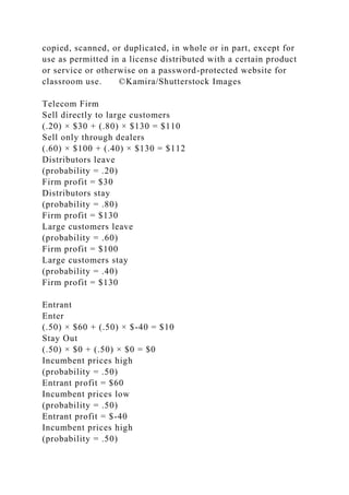 copied, scanned, or duplicated, in whole or in part, except for
use as permitted in a license distributed with a certain product
or service or otherwise on a password-protected website for
classroom use. ©Kamira/Shutterstock Images
Telecom Firm
Sell directly to large customers
(.20) × $30 + (.80) × $130 = $110
Sell only through dealers
(.60) × $100 + (.40) × $130 = $112
Distributors leave
(probability = .20)
Firm profit = $30
Distributors stay
(probability = .80)
Firm profit = $130
Large customers leave
(probability = .60)
Firm profit = $100
Large customers stay
(probability = .40)
Firm profit = $130
Entrant
Enter
(.50) × $60 + (.50) × $-40 = $10
Stay Out
(.50) × $0 + (.50) × $0 = $0
Incumbent prices high
(probability = .50)
Entrant profit = $60
Incumbent prices low
(probability = .50)
Entrant profit = $-40
Incumbent prices high
(probability = .50)
 