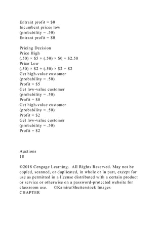 Entrant profit = $0
Incumbent prices low
(probability = .50)
Entrant profit = $0
Pricing Decision
Price High
(.50) × $5 + (.50) × $0 = $2.50
Price Low
(.50) × $2 + (.50) × $2 = $2
Get high-value customer
(probability = .50)
Profit = $5
Get low-value customer
(probability = .50)
Profit = $0
Get high-value customer
(probability = .50)
Profit = $2
Get low-value customer
(probability = .50)
Profit = $2
Auctions
18
©2018 Cengage Learning. All Rights Reserved. May not be
copied, scanned, or duplicated, in whole or in part, except for
use as permitted in a license distributed with a certain product
or service or otherwise on a password-protected website for
classroom use. ©Kamira/Shutterstock Images
CHAPTER
 