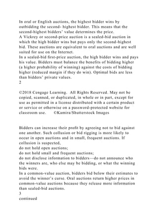 In oral or English auctions, the highest bidder wins by
outbidding the second- highest bidder. This means that the
second-highest bidders’ value determines the price.
A Vickrey or second-price auction is a sealed-bid auction in
which the high bidder wins but pays only the second-highest
bid. These auctions are equivalent to oral auctions and are well
suited for use on the Internet.
In a sealed-bid ﬁrst-price auction, the high bidder wins and pays
his value. Bidders must balance the benefits of bidding higher
(a higher probability of winning) against the costs of bidding
higher (reduced margin if they do win). Optimal bids are less
than bidders’ private values.
2
©2018 Cengage Learning. All Rights Reserved. May not be
copied, scanned, or duplicated, in whole or in part, except for
use as permitted in a license distributed with a certain product
or service or otherwise on a password-protected website for
classroom use. ©Kamira/Shutterstock Images
Bidders can increase their proﬁt by agreeing not to bid against
one another. Such collusion or bid rigging is more likely to
occur in open auctions and in small, frequent auctions. If
collusion is suspected,
do not hold open auctions;
do not hold small and frequent auctions;
do not disclose information to bidders—do not announce who
the winners are, who else may be bidding, or what the winning
bids were.
In a common-value auction, bidders bid below their estimates to
avoid the winner’s curse. Oral auctions return higher prices in
common-value auctions because they release more information
than sealed-bid auctions.
3
continued
 