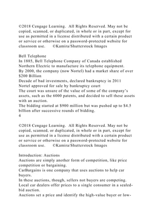 ©2018 Cengage Learning. All Rights Reserved. May not be
copied, scanned, or duplicated, in whole or in part, except for
use as permitted in a license distributed with a certain product
or service or otherwise on a password-protected website for
classroom use. ©Kamira/Shutterstock Images
Bell Telephone
In 1885, Bell Telephone Company of Canada established
Northern Electric to manufacture its telephone equipment.
By 2000, the company (now Nortel) had a market share of over
$200 Billion
Decade of bad investments, declared bankruptcy in 2011
Nortel approved for sale by bankruptcy court
The court was unsure of the value of some of the company’s
assets, such as the 6000 patents, and decided to sell these assets
with an auction.
The bidding started at $900 million but was pushed up to $4.5
billion after successive rounds of bidding.
4
©2018 Cengage Learning. All Rights Reserved. May not be
copied, scanned, or duplicated, in whole or in part, except for
use as permitted in a license distributed with a certain product
or service or otherwise on a password-protected website for
classroom use. ©Kamira/Shutterstock Images
Introduction: Auctions
Auctions are simply another form of competition, like price
competition or bargaining.
CarBargains is one company that uses auctions to help car
buyers.
In these auctions, though, sellers not buyers are competing.
Local car dealers offer prices to a single consumer in a sealed-
bid auction.
Auctions set a price and identify the high-value buyer or low-
 