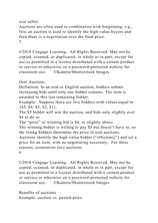 cost seller.
Auctions are often used in combination with bargaining, e.g.,
first an auction is used to identify the high-value buyers and
then there is a negotiation over the final price.
5
©2018 Cengage Learning. All Rights Reserved. May not be
copied, scanned, or duplicated, in whole or in part, except for
use as permitted in a license distributed with a certain product
or service or otherwise on a password-protected website for
classroom use. ©Kamira/Shutterstock Images
Oral Auctions
Definition: In an oral or English auction, bidders submit
increasing bids until only one bidder remains. The item is
awarded to this last remaining bidder.
Example: Suppose there are five bidders with values equal to
{$5, $4, $3, $2, $1}.
The $5 bidder will win the auction, and bids only slightly over
$4 to do so.
The “price” or winning bid is $4, or slightly above.
The winning bidder is willing to pay $5 but doesn’t have to, so
the losing bidders determine the price in oral auctions.
Auctions identify the high-value bidder (“efficiency”) and set a
price for an item, with no negotiating necessary. For these
reasons, economists love auctions.
6
©2018 Cengage Learning. All Rights Reserved. May not be
copied, scanned, or duplicated, in whole or in part, except for
use as permitted in a license distributed with a certain product
or service or otherwise on a password-protected website for
classroom use. ©Kamira/Shutterstock Images
Benefits of auctions
Example: auction vs. posted-price
 