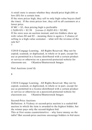 A retail store is unsure whether they should price high ($8) or
low ($5) for a certain item.
If the store prices high, they sell to only high-value buyers (half
the time). If the store prices low, they sell to all customers at a
lower price.
If MC = $3, then pricing high is preferable
(.5)($8-$3) = $2.50 [versus (1.0)($5-$3) = $2.00]
If the store uses an auction instead, and two bidders show up
with values $8 and $5 – meaning there is again a .5 chance of
selling to a high-value costumer – what will the revenue of the
sale be?
7
©2018 Cengage Learning. All Rights Reserved. May not be
copied, scanned, or duplicated, in whole or in part, except for
use as permitted in a license distributed with a certain product
or service or otherwise on a password-protected website for
classroom use. ©Kamira/Shutterstock Images
Oral Auctions (cont’d)
8
©2018 Cengage Learning. All Rights Reserved. May not be
copied, scanned, or duplicated, in whole or in part, except for
use as permitted in a license distributed with a certain product
or service or otherwise on a password-protected website for
classroom use. ©Kamira/Shutterstock Images
Second-Price Auctions
Definition: A Vickrey or second-price auction is a sealed-bid
auction in which the item is awarded to the highest bidder, but
the winner pays only the second-highest bid.
This at first seems counterintuitive – why leave money on the
table? But second-price auctions encourage bidders to bid more
 