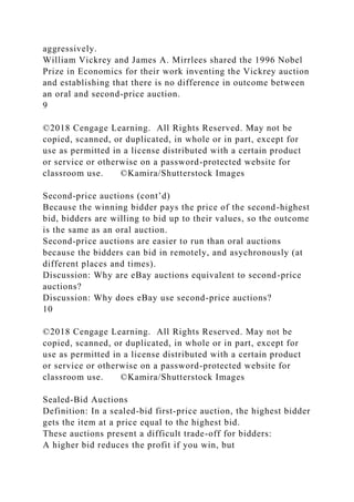 aggressively.
William Vickrey and James A. Mirrlees shared the 1996 Nobel
Prize in Economics for their work inventing the Vickrey auction
and establishing that there is no difference in outcome between
an oral and second-price auction.
9
©2018 Cengage Learning. All Rights Reserved. May not be
copied, scanned, or duplicated, in whole or in part, except for
use as permitted in a license distributed with a certain product
or service or otherwise on a password-protected website for
classroom use. ©Kamira/Shutterstock Images
Second-price auctions (cont’d)
Because the winning bidder pays the price of the second-highest
bid, bidders are willing to bid up to their values, so the outcome
is the same as an oral auction.
Second-price auctions are easier to run than oral auctions
because the bidders can bid in remotely, and asychronously (at
different places and times).
Discussion: Why are eBay auctions equivalent to second-price
auctions?
Discussion: Why does eBay use second-price auctions?
10
©2018 Cengage Learning. All Rights Reserved. May not be
copied, scanned, or duplicated, in whole or in part, except for
use as permitted in a license distributed with a certain product
or service or otherwise on a password-protected website for
classroom use. ©Kamira/Shutterstock Images
Sealed-Bid Auctions
Definition: In a sealed-bid first-price auction, the highest bidder
gets the item at a price equal to the highest bid.
These auctions present a difficult trade-off for bidders:
A higher bid reduces the profit if you win, but
 
