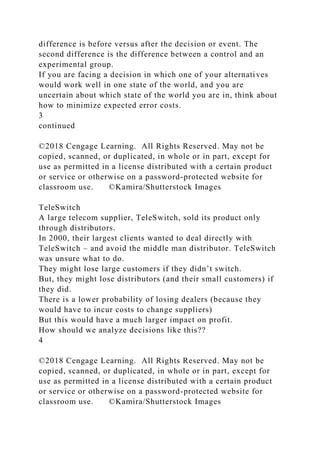 difference is before versus after the decision or event. The
second difference is the difference between a control and an
experimental group.
If you are facing a decision in which one of your alternatives
would work well in one state of the world, and you are
uncertain about which state of the world you are in, think about
how to minimize expected error costs.
3
continued
©2018 Cengage Learning. All Rights Reserved. May not be
copied, scanned, or duplicated, in whole or in part, except for
use as permitted in a license distributed with a certain product
or service or otherwise on a password-protected website for
classroom use. ©Kamira/Shutterstock Images
TeleSwitch
A large telecom supplier, TeleSwitch, sold its product only
through distributors.
In 2000, their largest clients wanted to deal directly with
TeleSwitch – and avoid the middle man distributor. TeleSwitch
was unsure what to do.
They might lose large customers if they didn’t switch.
But, they might lose distributors (and their small customers) if
they did.
There is a lower probability of losing dealers (because they
would have to incur costs to change suppliers)
But this would have a much larger impact on profit.
How should we analyze decisions like this??
4
©2018 Cengage Learning. All Rights Reserved. May not be
copied, scanned, or duplicated, in whole or in part, except for
use as permitted in a license distributed with a certain product
or service or otherwise on a password-protected website for
classroom use. ©Kamira/Shutterstock Images
 