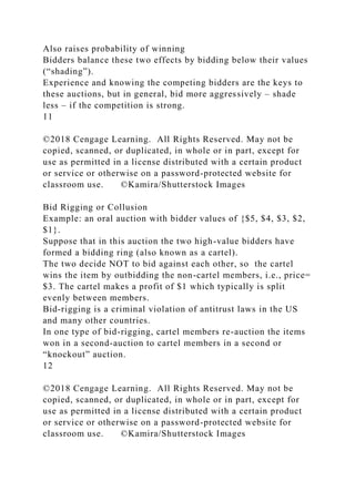 Also raises probability of winning
Bidders balance these two effects by bidding below their values
(“shading”).
Experience and knowing the competing bidders are the keys to
these auctions, but in general, bid more aggressively – shade
less – if the competition is strong.
11
©2018 Cengage Learning. All Rights Reserved. May not be
copied, scanned, or duplicated, in whole or in part, except for
use as permitted in a license distributed with a certain product
or service or otherwise on a password-protected website for
classroom use. ©Kamira/Shutterstock Images
Bid Rigging or Collusion
Example: an oral auction with bidder values of {$5, $4, $3, $2,
$1}.
Suppose that in this auction the two high-value bidders have
formed a bidding ring (also known as a cartel).
The two decide NOT to bid against each other, so the cartel
wins the item by outbidding the non-cartel members, i.e., price=
$3. The cartel makes a profit of $1 which typically is split
evenly between members.
Bid-rigging is a criminal violation of antitrust laws in the US
and many other countries.
In one type of bid-rigging, cartel members re-auction the items
won in a second-auction to cartel members in a second or
“knockout” auction.
12
©2018 Cengage Learning. All Rights Reserved. May not be
copied, scanned, or duplicated, in whole or in part, except for
use as permitted in a license distributed with a certain product
or service or otherwise on a password-protected website for
classroom use. ©Kamira/Shutterstock Images
 