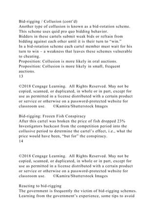 Bid-rigging / Collusion (cont’d)
Another type of collusion is known as a bid-rotation scheme.
This scheme uses quid pro quo bidding behavior.
Bidders in these cartels submit weak bids or refrain from
bidding against each other until it is their turn to “win.”
In a bid-rotation scheme each cartel member must wait for his
turn to win – a weakness that leaves these schemes vulnerable
to cheating.
Proposition: Collusion is more likely in oral auctions.
Proposition: Collusion is more likely in small, frequent
auctions.
13
©2018 Cengage Learning. All Rights Reserved. May not be
copied, scanned, or duplicated, in whole or in part, except for
use as permitted in a license distributed with a certain product
or service or otherwise on a password-protected website for
classroom use. ©Kamira/Shutterstock Images
Bid-rigging: Frozen Fish Conspiracy
After this cartel was broken the price of fish dropped 23%
Investigators backcast from the competition period into the
collusive period to determine the cartel’s effect, i.e., what the
price would have been, “but for” the conspiracy.
14
©2018 Cengage Learning. All Rights Reserved. May not be
copied, scanned, or duplicated, in whole or in part, except for
use as permitted in a license distributed with a certain product
or service or otherwise on a password-protected website for
classroom use. ©Kamira/Shutterstock Images
Reacting to bid-rigging
The government is frequently the victim of bid-rigging schemes.
Learning from the government’s experience, some tips to avoid
 