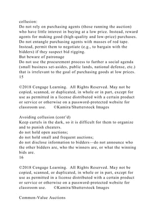 collusion:
Do not rely on purchasing agents (those running the auction)
who have little interest in buying at a low price. Instead, reward
agents for making good (high-quality and low-price) purchases.
Do not entangle purchasing agents with masses of red tape.
Instead, permit them to negotiate (e.g., to bargain with the
bidders) if they suspect bid rigging.
But beware of patronage
Do not use the procurement process to further a social agenda
(small business set-asides, public lands, national defense, etc.)
that is irrelevant to the goal of purchasing goods at low prices.
15
©2018 Cengage Learning. All Rights Reserved. May not be
copied, scanned, or duplicated, in whole or in part, except for
use as permitted in a license distributed with a certain product
or service or otherwise on a password-protected website for
classroom use. ©Kamira/Shutterstock Images
Avoiding collusion (cont’d)
Keep cartels in the dark, so it is difficult for them to organize
and to punish cheaters.
do not hold open auctions;
do not hold small and frequent auctions;
do not disclose information to bidders—do not announce who
the other bidders are, who the winners are, or what the winning
bids are.
16
©2018 Cengage Learning. All Rights Reserved. May not be
copied, scanned, or duplicated, in whole or in part, except for
use as permitted in a license distributed with a certain product
or service or otherwise on a password-protected website for
classroom use. ©Kamira/Shutterstock Images
Common-Value Auctions
 