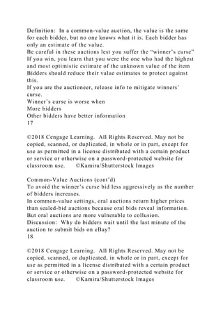 Definition: In a common-value auction, the value is the same
for each bidder, but no one knows what it is. Each bidder has
only an estimate of the value.
Be careful in these auctions lest you suffer the “winner’s curse”
If you win, you learn that you were the one who had the highest
and most optimistic estimate of the unknown value of the item
Bidders should reduce their value estimates to protect against
this.
If you are the auctioneer, release info to mitigate winners’
curse.
Winner’s curse is worse when
More bidders
Other bidders have better information
17
©2018 Cengage Learning. All Rights Reserved. May not be
copied, scanned, or duplicated, in whole or in part, except for
use as permitted in a license distributed with a certain product
or service or otherwise on a password-protected website for
classroom use. ©Kamira/Shutterstock Images
Common-Value Auctions (cont’d)
To avoid the winner’s curse bid less aggressively as the number
of bidders increases.
In common-value settings, oral auctions return higher prices
than sealed-bid auctions because oral bids reveal information.
But oral auctions are more vulnerable to collusion.
Discussion: Why do bidders wait until the last minute of the
auction to submit bids on eBay?
18
©2018 Cengage Learning. All Rights Reserved. May not be
copied, scanned, or duplicated, in whole or in part, except for
use as permitted in a license distributed with a certain product
or service or otherwise on a password-protected website for
classroom use. ©Kamira/Shutterstock Images
 