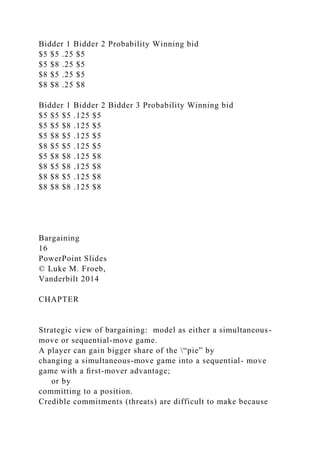 Bidder 1 Bidder 2 Probability Winning bid
$5 $5 .25 $5
$5 $8 .25 $5
$8 $5 .25 $5
$8 $8 .25 $8
Bidder 1 Bidder 2 Bidder 3 Probability Winning bid
$5 $5 $5 .125 $5
$5 $5 $8 .125 $5
$5 $8 $5 .125 $5
$8 $5 $5 .125 $5
$5 $8 $8 .125 $8
$8 $5 $8 .125 $8
$8 $8 $5 .125 $8
$8 $8 $8 .125 $8
Bargaining
16
PowerPoint Slides
© Luke M. Froeb,
Vanderbilt 2014
CHAPTER
Strategic view of bargaining: model as either a simultaneous-
move or sequential-move game.
A player can gain bigger share of the “pie” by
changing a simultaneous-move game into a sequential- move
game with a ﬁrst-mover advantage;
or by
committing to a position.
Credible commitments (threats) are difficult to make because
 