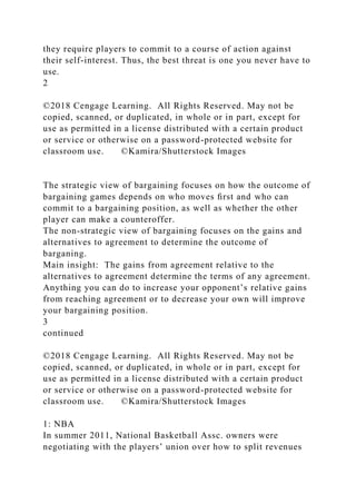 they require players to commit to a course of action against
their self-interest. Thus, the best threat is one you never have to
use.
2
©2018 Cengage Learning. All Rights Reserved. May not be
copied, scanned, or duplicated, in whole or in part, except for
use as permitted in a license distributed with a certain product
or service or otherwise on a password-protected website for
classroom use. ©Kamira/Shutterstock Images
The strategic view of bargaining focuses on how the outcome of
bargaining games depends on who moves ﬁrst and who can
commit to a bargaining position, as well as whether the other
player can make a counteroffer.
The non-strategic view of bargaining focuses on the gains and
alternatives to agreement to determine the outcome of
barganing.
Main insight: The gains from agreement relative to the
alternatives to agreement determine the terms of any agreement.
Anything you can do to increase your opponent’s relative gains
from reaching agreement or to decrease your own will improve
your bargaining position.
3
continued
©2018 Cengage Learning. All Rights Reserved. May not be
copied, scanned, or duplicated, in whole or in part, except for
use as permitted in a license distributed with a certain product
or service or otherwise on a password-protected website for
classroom use. ©Kamira/Shutterstock Images
1: NBA
In summer 2011, National Basketball Assc. owners were
negotiating with the players’ union over how to split revenues
 