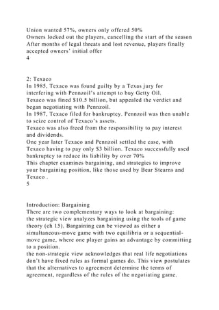 Union wanted 57%, owners only offered 50%
Owners locked out the players, cancelling the start of the season
After months of legal threats and lost revenue, players finally
accepted owners’ initial offer
4
2: Texaco
In 1985, Texaco was found guilty by a Texas jury for
interfering with Pennzoil’s attempt to buy Getty Oil.
Texaco was fined $10.5 billion, but appealed the verdict and
began negotiating with Pennzoil.
In 1987, Texaco filed for bankruptcy. Pennzoil was then unable
to seize control of Texaco’s assets.
Texaco was also freed from the responsibility to pay interest
and dividends.
One year later Texaco and Pennzoil settled the case, with
Texaco having to pay only $3 billion. Texaco successfully used
bankruptcy to reduce its liability by over 70%
This chapter examines bargaining, and strategies to improve
your bargaining position, like those used by Bear Stearns and
Texaco .
5
Introduction: Bargaining
There are two complementary ways to look at bargaining:
the strategic view analyzes bargaining using the tools of game
theory (ch 15). Bargaining can be viewed as either a
simultaneous-move game with two equilibria or a sequential-
move game, where one player gains an advantage by committing
to a position.
the non-strategic view acknowledges that real life negotiations
don’t have fixed rules as formal games do. This view postulates
that the alternatives to agreement determine the terms of
agreement, regardless of the rules of the negotiating game.
 