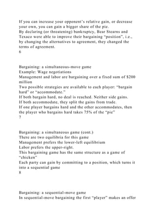 If you can increase your opponent’s relative gain, or decrease
your own, you can gain a bigger share of the pie.
By declaring (or threatening) bankruptcy, Bear Stearns and
Texaco were able to improve their bargaining “position”, i.e.,
by changing the alternatives to agreement, they changed the
terms of agreement.
6
Bargaining: a simultaneous-move game
Example: Wage negotiations
Management and labor are bargaining over a fixed sum of $200
million
Two possible strategies are available to each player: “bargain
hard” or “accommodate.”
If both bargain hard, no deal is reached. Neither side gains.
If both accommodate, they split the gains from trade.
If one player bargains hard and the other accommodates, then
the player who bargains hard takes 75% of the “pie”
7
Bargaining: a simultaneous game (cont.)
There are two equilibria for this game
Management prefers the lower-left equilibrium
Labor prefers the upper-right.
This bargaining game has the same structure as a game of
“chicken”
Each party can gain by committing to a position, which turns it
into a sequential game
8
Bargaining: a sequential-move game
In sequential-move bargaining the first “player” makes an offer
 